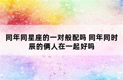 同年同星座的一对般配吗 同年同时辰的俩人在一起好吗